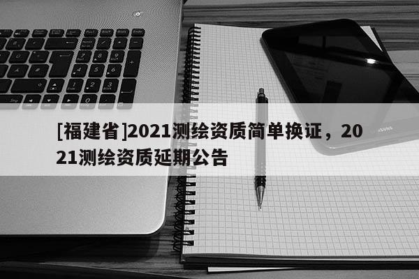 [福建省]2021測繪資質簡單換證，2021測繪資質延期公告