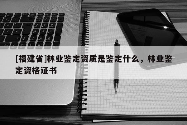 [福建省]林業鑒定資質是鑒定什么，林業鑒定資格證書