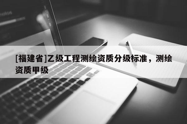 [福建省]乙級工程測繪資質(zhì)分級標準，測繪資質(zhì)甲級