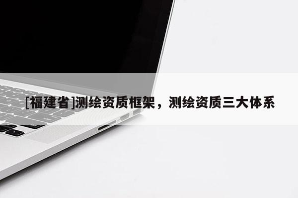 [福建省]測繪資質框架，測繪資質三大體系