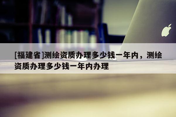 [福建省]測繪資質(zhì)辦理多少錢一年內(nèi)，測繪資質(zhì)辦理多少錢一年內(nèi)辦理