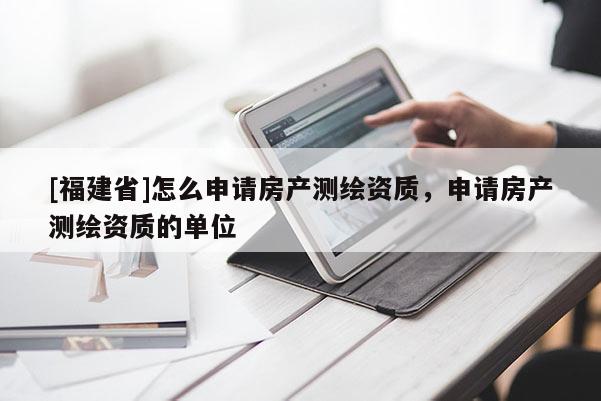 [福建省]怎么申請房產測繪資質，申請房產測繪資質的單位
