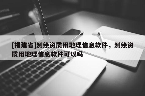[福建省]測(cè)繪資質(zhì)用地理信息軟件，測(cè)繪資質(zhì)用地理信息軟件可以嗎