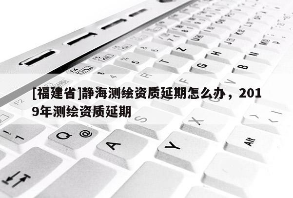 [福建省]靜海測(cè)繪資質(zhì)延期怎么辦，2019年測(cè)繪資質(zhì)延期