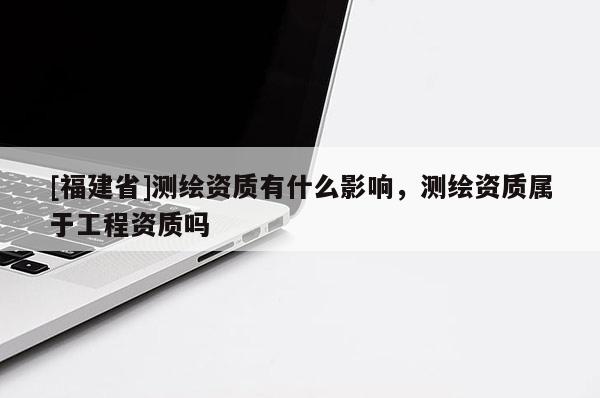 [福建省]測(cè)繪資質(zhì)有什么影響，測(cè)繪資質(zhì)屬于工程資質(zhì)嗎