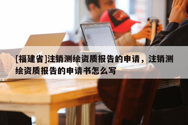 [福建省]注銷測繪資質報告的申請，注銷測繪資質報告的申請書怎么寫