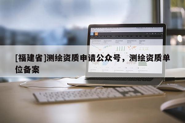 [福建省]測繪資質申請公眾號，測繪資質單位備案