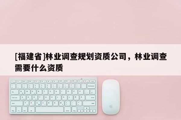 [福建省]林業調查規劃資質公司，林業調查需要什么資質