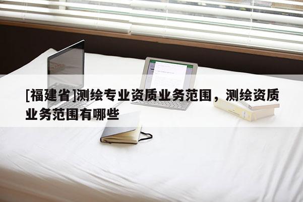 [福建省]測繪專業資質業務范圍，測繪資質業務范圍有哪些