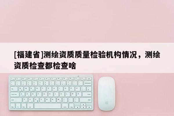 [福建省]測繪資質質量檢驗機構情況，測繪資質檢查都檢查啥