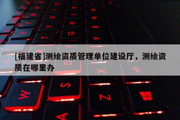 [福建省]測繪資質管理單位建設廳，測繪資質在哪里辦