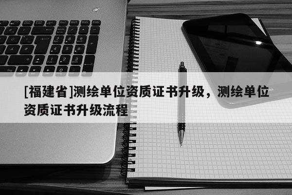 [福建省]測繪單位資質(zhì)證書升級，測繪單位資質(zhì)證書升級流程