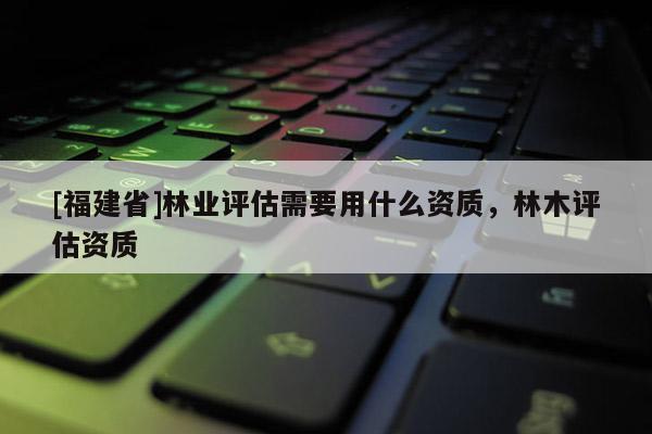 [福建省]林業評估需要用什么資質，林木評估資質