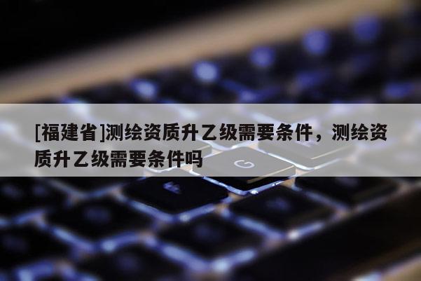 [福建省]測繪資質(zhì)升乙級需要條件，測繪資質(zhì)升乙級需要條件嗎