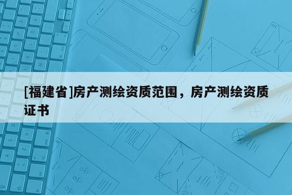 [福建省]房產測繪資質范圍，房產測繪資質證書