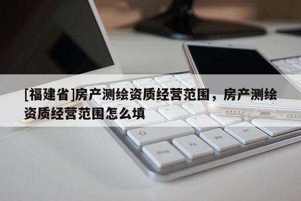 [福建省]房產測繪資質經營范圍，房產測繪資質經營范圍怎么填