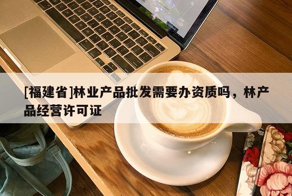 [福建省]林業產品批發需要辦資質嗎，林產品經營許可證