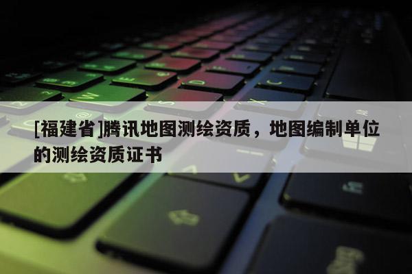 [福建省]騰訊地圖測繪資質，地圖編制單位的測繪資質證書