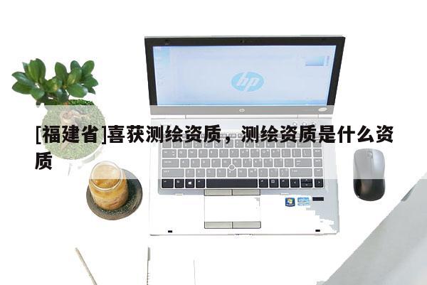 [福建省]喜獲測繪資質，測繪資質是什么資質