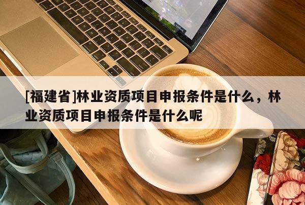 [福建省]林業資質項目申報條件是什么，林業資質項目申報條件是什么呢