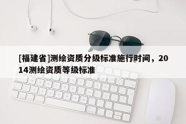 [福建省]測繪資質分級標準施行時間，2014測繪資質等級標準
