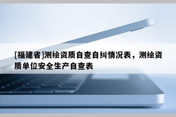 [福建省]測繪資質自查自糾情況表，測繪資質單位安全生產自查表