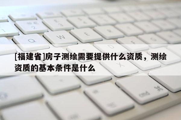 [福建省]房子測繪需要提供什么資質，測繪資質的基本條件是什么