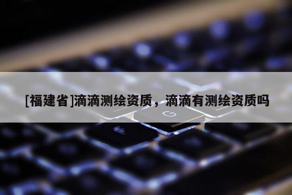 [福建省]滴滴測繪資質(zhì)，滴滴有測繪資質(zhì)嗎