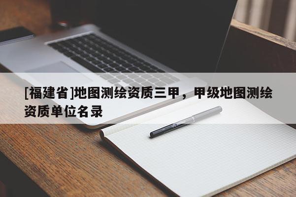 [福建省]地圖測繪資質三甲，甲級地圖測繪資質單位名錄