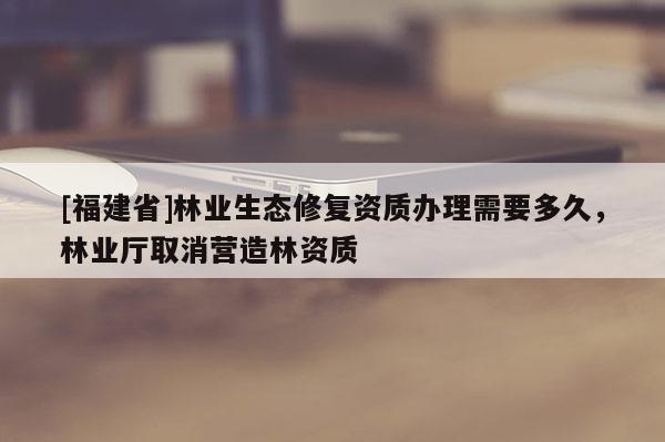 [福建省]林業生態修復資質辦理需要多久，林業廳取消營造林資質