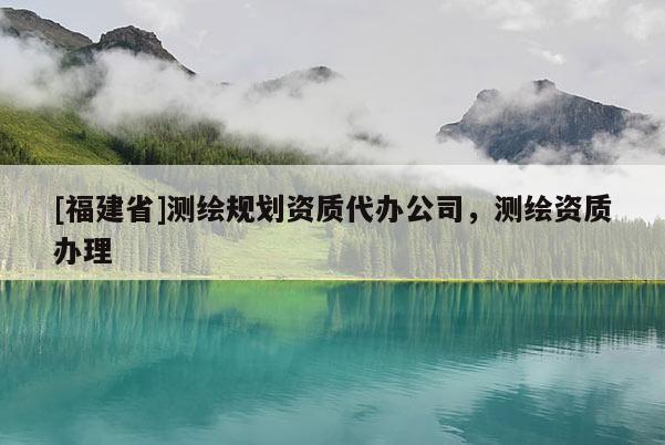 [福建省]測(cè)繪規(guī)劃資質(zhì)代辦公司，測(cè)繪資質(zhì)辦理