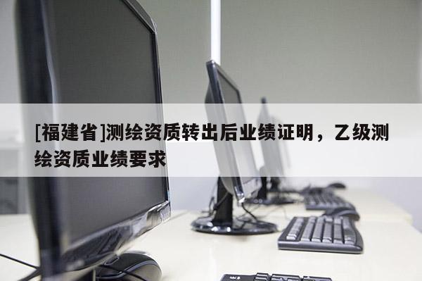 [福建省]測繪資質轉出后業績證明，乙級測繪資質業績要求