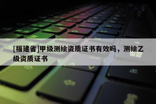 [福建省]甲級測繪資質證書有效嗎，測繪乙級資質證書