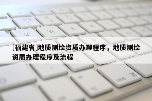 [福建省]地質測繪資質辦理程序，地質測繪資質辦理程序及流程