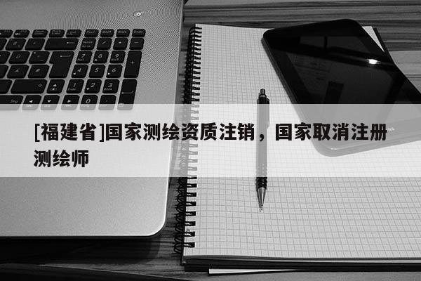 [福建省]國家測繪資質注銷，國家取消注冊測繪師
