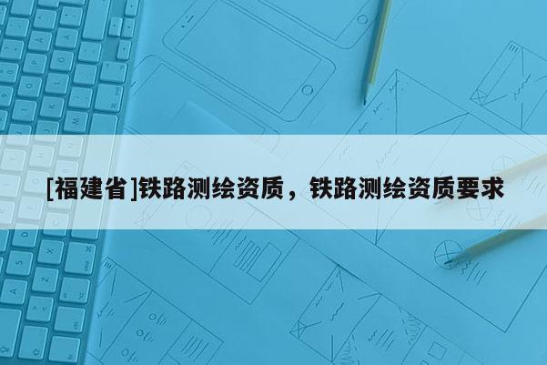 [福建省]鐵路測繪資質，鐵路測繪資質要求