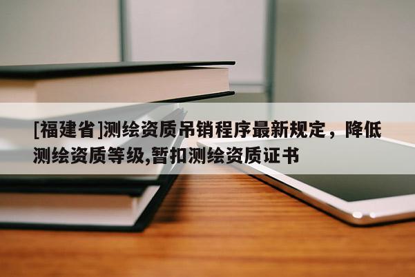 [福建省]測繪資質吊銷程序最新規定，降低測繪資質等級,暫扣測繪資質證書
