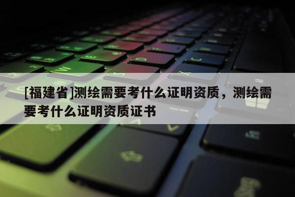 [福建省]測繪需要考什么證明資質，測繪需要考什么證明資質證書