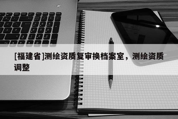 [福建省]測繪資質(zhì)復(fù)審換檔案室，測繪資質(zhì)調(diào)整