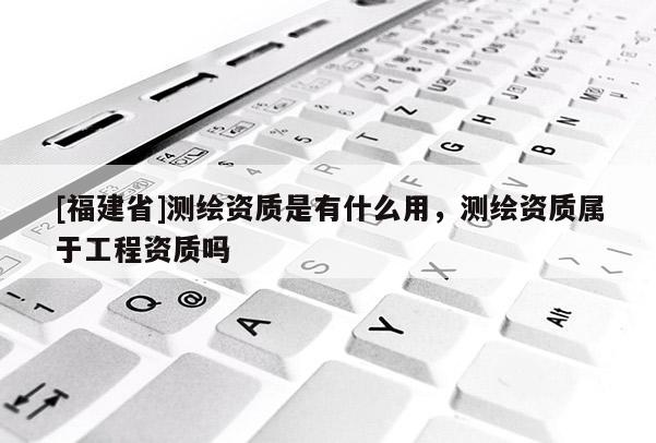 [福建省]測繪資質是有什么用，測繪資質屬于工程資質嗎