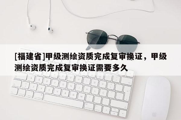 [福建省]甲級測繪資質完成復審換證，甲級測繪資質完成復審換證需要多久