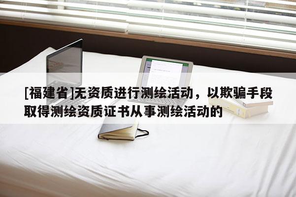 [福建省]無資質進行測繪活動，以欺騙手段取得測繪資質證書從事測繪活動的