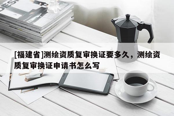 [福建省]測繪資質復審換證要多久，測繪資質復審換證申請書怎么寫