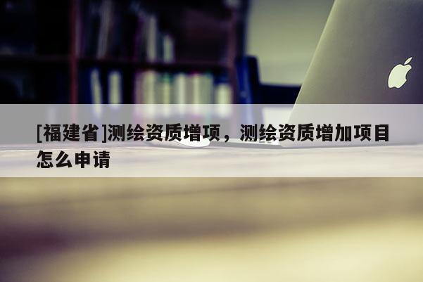 [福建省]測繪資質增項，測繪資質增加項目怎么申請