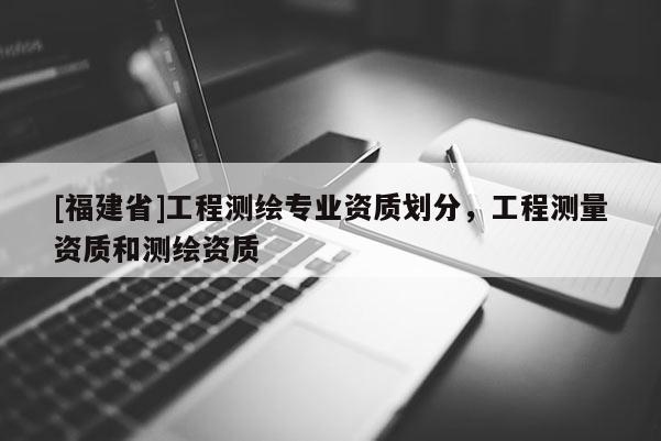 [福建省]工程測繪專業(yè)資質(zhì)劃分，工程測量資質(zhì)和測繪資質(zhì)