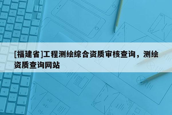 [福建省]工程測繪綜合資質(zhì)審核查詢，測繪資質(zhì)查詢網(wǎng)站