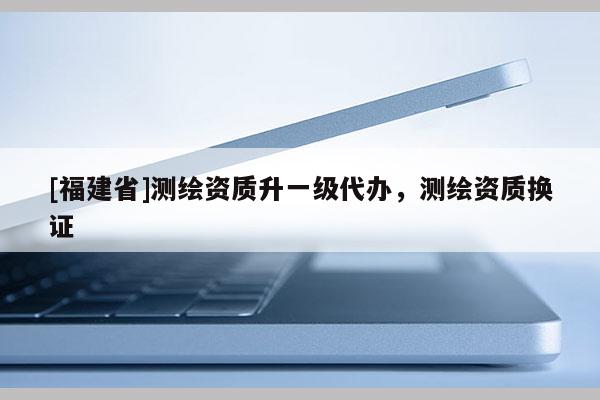 [福建省]測繪資質(zhì)升一級代辦，測繪資質(zhì)換證