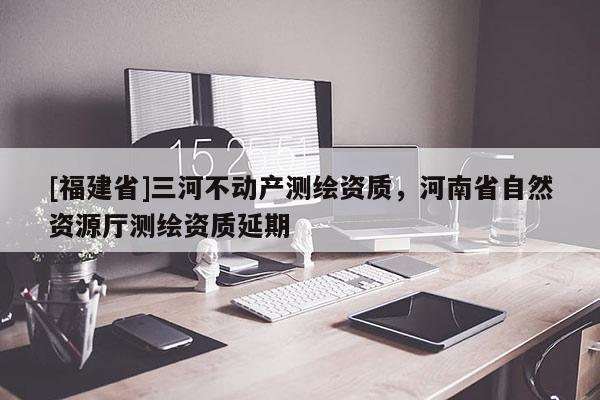 [福建省]三河不動產測繪資質，河南省自然資源廳測繪資質延期