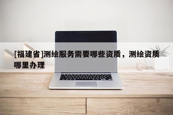[福建省]測繪服務需要哪些資質，測繪資質哪里辦理