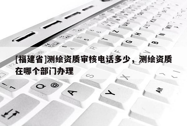 [福建省]測繪資質審核電話多少，測繪資質在哪個部門辦理